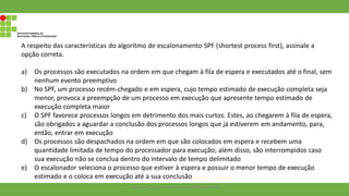 A respeito das características do algoritmo de escalonamento SPF (shortest process first), assinale a
opção correta.
a) Os processos são executados na ordem em que chegam à fila de espera e executados até o final, sem
nenhum evento preemptivo
b) No SPF, um processo recém-chegado e em espera, cujo tempo estimado de execução completa seja
menor, provoca a preempção de um processo em execução que apresente tempo estimado de
execução completa maior
c) O SPF favorece processos longos em detrimento dos mais curtos. Estes, ao chegarem à fila de espera,
são obrigados a aguardar a conclusão dos processos longos que já estiverem em andamento, para,
então, entrar em execução
d) Os processos são despachados na ordem em que são colocados em espera e recebem uma
quantidade limitada de tempo do processador para execução; além disso, são interrompidos caso
sua execução não se conclua dentro do intervalo de tempo delimitado
e) O escalonador seleciona o processo que estiver à espera e possuir o menor tempo de execução
estimado e o coloca em execução até a sua conclusão
Francisco Soares - francsico.soares@ifam.edu.br
 