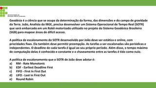 Geodésia é a ciência que se ocupa da determinação da forma, das dimensões e do campo de gravidade
da Terra. João, Analista do IBGE, precisa desenvolver um Sistema Operacional de Tempo Real (SOTR)
que será embarcado em um Robô motorizado utilizado no projeto do Sistema Geodésico Brasileiro
(SGB) para mapear áreas de difícil acesso.
A política de escalonamento do SOTR desenvolvido por João deve ser estática e online, com
prioridades fixas. Ela também deve permitir preempção. As tarefas a ser escalonadas são periódicas e
independentes. O deadline de cada tarefa é igual ao seu próprio período. Além disso, o tempo máximo
de computação delas é conhecido e constante e o chaveamento entre as tarefas é tido como nulo.
A política de escalonamento que o SOTR de João deve adotar é:
a) RM - Rate Monotonic
b) EDF - Earliest Deadline First
c) FIFO - First In First Out
d) LIFO - Last In First Out
e) Round Robin
Francisco Soares - francsico.soares@ifam.edu.br
 