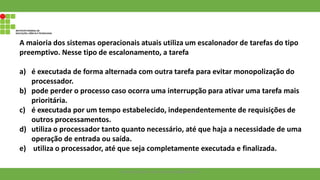 A maioria dos sistemas operacionais atuais utiliza um escalonador de tarefas do tipo
preemptivo. Nesse tipo de escalonamento, a tarefa
a) é executada de forma alternada com outra tarefa para evitar monopolização do
processador.
b) pode perder o processo caso ocorra uma interrupção para ativar uma tarefa mais
prioritária.
c) é executada por um tempo estabelecido, independentemente de requisições de
outros processamentos.
d) utiliza o processador tanto quanto necessário, até que haja a necessidade de uma
operação de entrada ou saída.
e) utiliza o processador, até que seja completamente executada e finalizada.
Francisco Soares - francsico.soares@ifam.edu.br
 