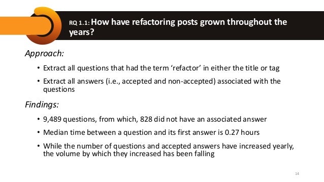 RQ 1.1: How have refactoring posts grown throughout the
years?
Approach:
• Extract all questions that had the term ‘refactor’ in either the title or tag
• Extract all answers (i.e., accepted and non-accepted) associated with the
questions
Findings:
• 9,489 questions, from which, 828 did not have an associated answer
• Median time between a question and its first answer is 0.27 hours
• While the number of questions and accepted answers have increased yearly,
the volume by which they increased has been falling
14
 