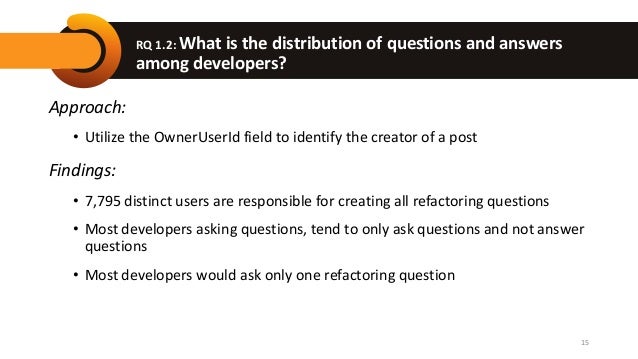 RQ 1.2: What is the distribution of questions and answers
among developers?
Approach:
• Utilize the OwnerUserId field to identify the creator of a post
Findings:
• 7,795 distinct users are responsible for creating all refactoring questions
• Most developers asking questions, tend to only ask questions and not answer
questions
• Most developers would ask only one refactoring question
15
 