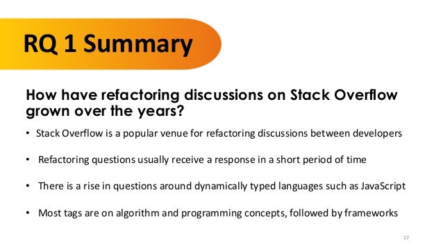 17
RQ 1 Summary
How have refactoring discussions on Stack Overflow
grown over the years?
• Stack Overflow is a popular venue for refactoring discussions between developers
• Refactoring questions usually receive a response in a short period of time
• There is a rise in questions around dynamically typed languages such as JavaScript
• Most tags are on algorithm and programming concepts, followed by frameworks
 