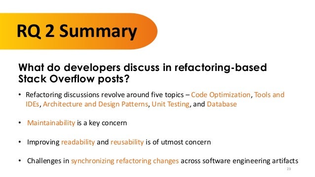 23
RQ 2 Summary
What do developers discuss in refactoring-based
Stack Overflow posts?
• Refactoring discussions revolve around five topics – Code Optimization, Tools and
IDEs, Architecture and Design Patterns, Unit Testing, and Database
• Maintainability is a key concern
• Improving readability and reusability is of utmost concern
• Challenges in synchronizing refactoring changes across software engineering artifacts
 