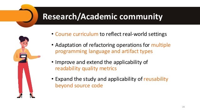 Research/Academic community
• Course curriculum to reflect real-world settings
• Adaptation of refactoring operations for multiple
programming language and artifact types
• Improve and extend the applicability of
readability quality metrics
• Expand the study and applicability of reusability
beyond source code
28
 