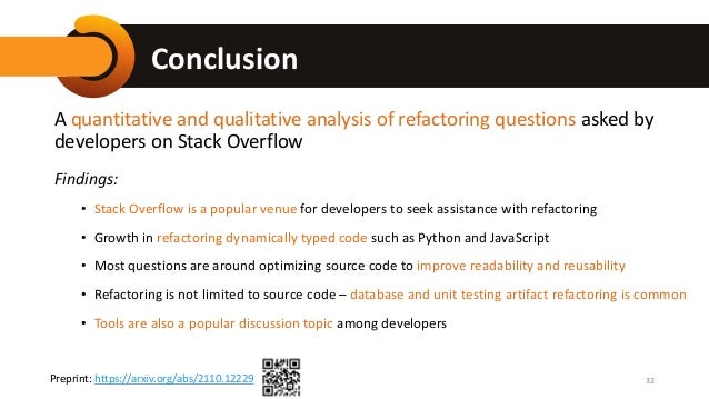 Conclusion
A quantitative and qualitative analysis of refactoring questions asked by
developers on Stack Overflow
Findings:
• Stack Overflow is a popular venue for developers to seek assistance with refactoring
• Growth in refactoring dynamically typed code such as Python and JavaScript
• Most questions are around optimizing source code to improve readability and reusability
• Refactoring is not limited to source code – database and unit testing artifact refactoring is common
• Tools are also a popular discussion topic among developers
32
Preprint: https://arxiv.org/abs/2110.12229
 