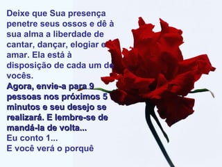 Deixe que Sua presença penetre seus ossos e dê à sua alma a liberdade de cantar, dançar, elogiar e amar. Ela está à disposição de cada um de vocês. Agora, envie-a para 9 pessoas nos próximos 5 minutos e seu desejo se realizará. E lembre-se de mandá-la de volta... Eu conto 1... E você verá o porquê 