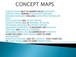 CONCEPT MAPS CONCEPT MAPS HELP TO ANSWER FOCUZ QUESTIONS. CONCEPT MAPS  REPRESETORGANIZED KOWLEDGE. ORGAIZED KOWLEDGE INCLUDES ASSOCIATED FEELINGS OR AFECT. FOCUZ QUESTIOS ARE COTEXT DEPEND. CONTEXT DEPEND E.G. IS PERSONAL OR SOCIAL. ORGANIZED KOWLEDGE IS CONTEXT DEPEND. ORGANIZED KNOWLEDGE  IS NECESARY FOR EFFECTIVE TEACHING AND EFFECTIVE LEARNING. ORGANIZED KNOWLEDGE IS COMPRICED OF CONCEPTS CONECTED USING LINKIN WORDS USED TO FORM PROPOSITIONS. ASSOCIATED FEELINGS ADD TO CONCEPTS  THAT CONECTED TO LINKIN WORDS USED TO FORM PROPOSITIONS. 