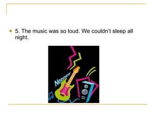 5. The music was so loud. We couldn’t sleep all night. 