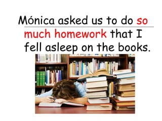 Mónica asked us to do so
 much homework that I
 fell asleep on the books.
 