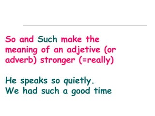 So and Such make the
meaning of an adjetive (or
adverb) stronger (=really)

He speaks so quietly.
We had such a good time
 