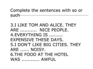 Complete the sentences with so or
such

3.I LIKE TOM AND ALICE. THEY
ARE ........... NICE PEOPLE.
4.EVERYTHING IS .........
EXPENSIVE THESE DAYS.
5.I DON’T LIKE BIG CITIES. THEY
ARE ...... NOISY.
6.THE FOOD AT THE HOTEL
WAS ............ AWFUL
 