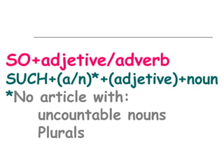 SO+adjetive/adverb
SUCH+(a/n)*+(adjetive)+noun
*No article with:
    uncountable nouns
    Plurals
 
