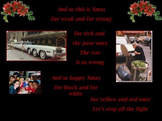 And so this is Xmas For weak and for strong For rich and  the poor ones The  war is so wrong And so happy   Xmas For black and for white For yellow and red ones Let's stop all the fight 