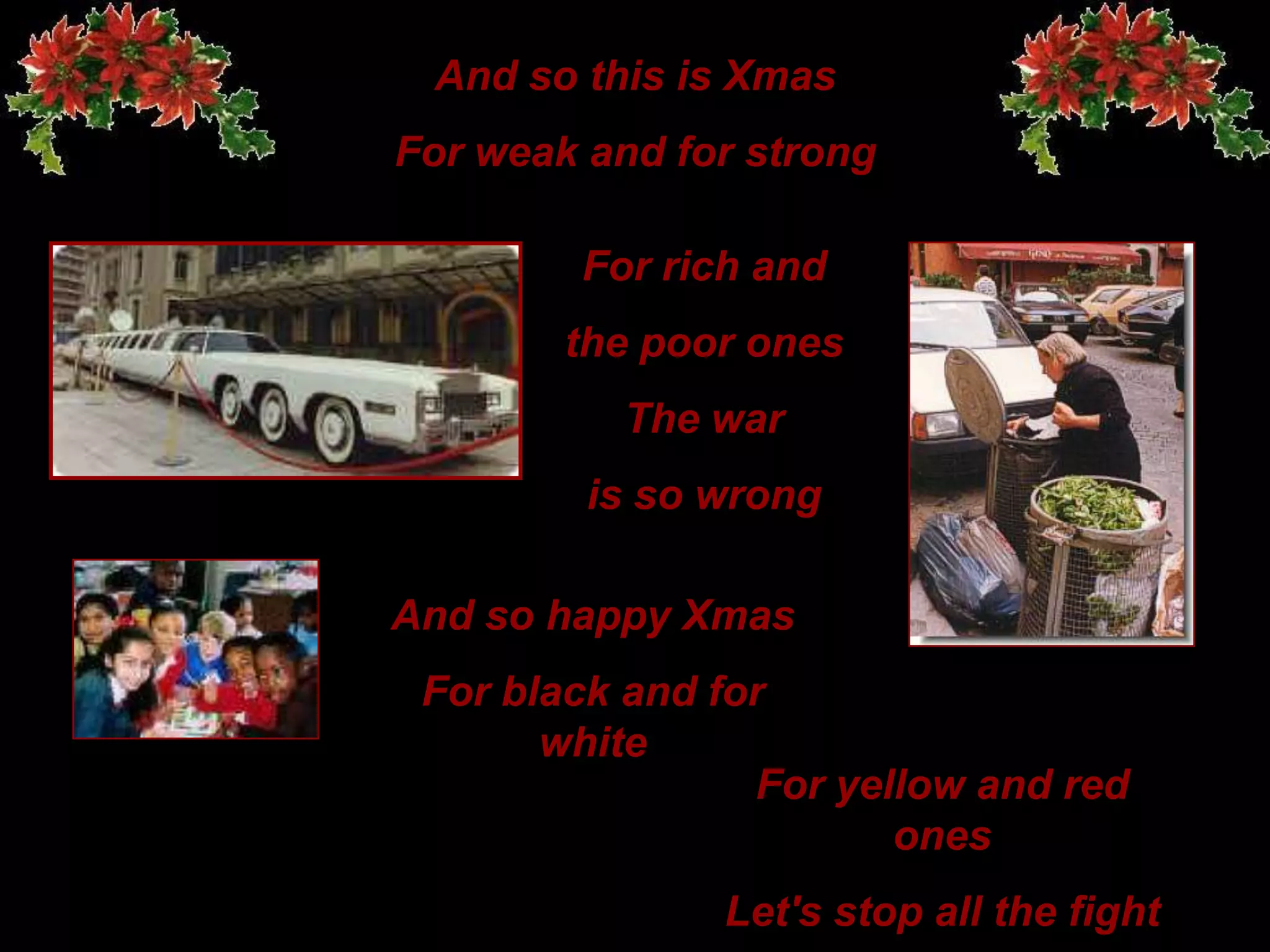 And so this is XmasFor weak and for strongFor rich and the poor onesThe waris so wrongAnd so happyXmasFor black and for whiteFor yellow and red onesLet's stop all the fight