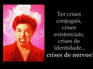 Ter crises  conjugais,  crises  existenciais,  crises de  identidade... crises de nervos ! 