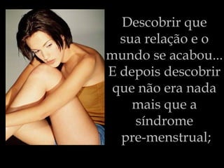 Descobrir que  sua relação e o  mundo se acabou...  E depois descobrir  que não era nada  mais que a  síndrome  pre-menstrual; 