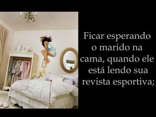 Ficar esperando  o marido na  cama, quando ele  está lendo sua revista esportiva; 