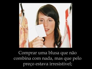 Comprar uma blusa que não combina com nada, mas que pelo preço estava irresistivel; 
