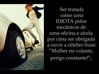 Ser tratada  como uma  IDIOTA pelos  mecânicos de  uma oficina e ainda  por cima ser obrigada  a ouvir a célebre frase: ”Mulher no volante,  perigo constante!”;   