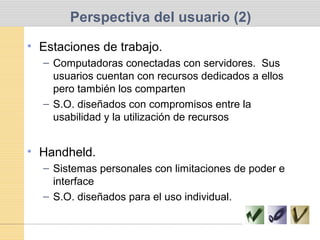 Perspectiva del usuario (2)
• Estaciones de trabajo.
– Computadoras conectadas con servidores. Sus
usuarios cuentan con recursos dedicados a ellos
pero también los comparten
– S.O. diseñados con compromisos entre la
usabilidad y la utilización de recursos
• Handheld.
– Sistemas personales con limitaciones de poder e
interface
– S.O. diseñados para el uso individual.
 