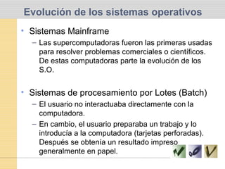 Evolución de los sistemas operativos
• Sistemas Mainframe
– Las supercomputadoras fueron las primeras usadas
para resolver problemas comerciales o científicos.
De estas computadoras parte la evolución de los
S.O.
• Sistemas de procesamiento por Lotes (Batch)
– El usuario no interactuaba directamente con la
computadora.
– En cambio, el usuario preparaba un trabajo y lo
introducía a la computadora (tarjetas perforadas).
Después se obtenía un resultado impreso
generalmente en papel.
 