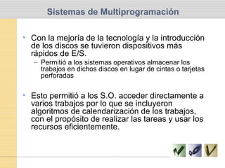 Sistemas de Multiprogramación
• Con la mejoría de la tecnología y la introducción
de los discos se tuvieron dispositivos más
rápidos de E/S.
– Permitió a los sistemas operativos almacenar los
trabajos en dichos discos en lugar de cintas o tarjetas
perforadas
• Esto permitió a los S.O. acceder directamente a
varios trabajos por lo que se incluyeron
algoritmos de calendarización de los trabajos,
con el propósito de realizar las tareas y usar los
recursos eficientemente.
 
