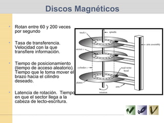 Discos Magnéticos
• Rotan entre 60 y 200 veces
por segundo
• Tasa de transferencia.
Velocidad con la que
transfiere información.
• Tiempo de posicionamiento
(tiempo de acceso aleatorio).
Tiempo que le toma mover el
brazo hacia el cilindro
deseado.
• Latencia de rotación. Tiempo
en que el sector llega a la
cabeza de lecto-escritura.
 