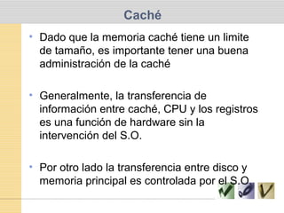 Caché
• Dado que la memoria caché tiene un limite
de tamaño, es importante tener una buena
administración de la caché
• Generalmente, la transferencia de
información entre caché, CPU y los registros
es una función de hardware sin la
intervención del S.O.
• Por otro lado la transferencia entre disco y
memoria principal es controlada por el S.O.
 