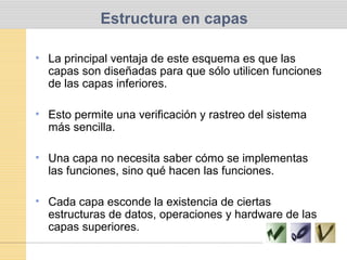 Estructura en capas
• La principal ventaja de este esquema es que las
capas son diseñadas para que sólo utilicen funciones
de las capas inferiores.
• Esto permite una verificación y rastreo del sistema
más sencilla.
• Una capa no necesita saber cómo se implementas
las funciones, sino qué hacen las funciones.
• Cada capa esconde la existencia de ciertas
estructuras de datos, operaciones y hardware de las
capas superiores.
 