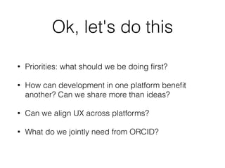 Ok, let's do this
• Priorities: what should we be doing ﬁrst?
• How can development in one platform beneﬁt
another? Can we share more than ideas?
• Can we align UX across platforms?
• What do we jointly need from ORCID?
 