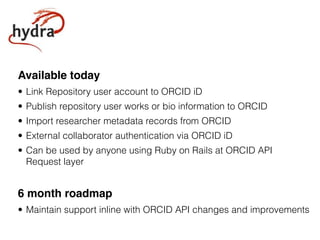 Available today
• Link Repository user account to ORCID iD
• Publish repository user works or bio information to ORCID
• Import researcher metadata records from ORCID
• External collaborator authentication via ORCID iD
• Can be used by anyone using Ruby on Rails at ORCID API
Request layer
6 month roadmap
• Maintain support inline with ORCID API changes and improvements
 