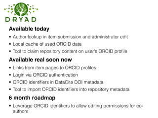 Available today
• Author lookup in item submission and administrator edit
• Local cache of used ORCID data
• Tool to claim repository content on user's ORCID proﬁle
Available real soon now
• Links from item pages to ORCID proﬁles
• Login via ORCID authentication
• ORCID identiﬁers in DataCite DOI metadata
• Tool to import ORCID identiﬁers into repository metadata
6 month roadmap
• Leverage ORCID identiﬁers to allow editing permissions for co-
authors
 