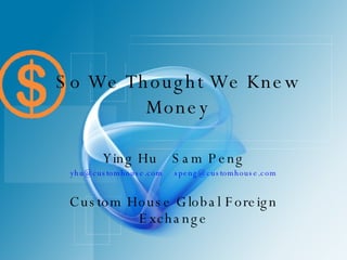 So We Thought We Knew Money Ying Hu Sam Peng [email_address] [email_address] Custom House Global Foreign Exchange 