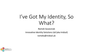 I’ve Got My Identity, So
What?
Romek Szczesniak
Innovative Identity Solutions Ltd (aka Inidsol)
romeks@inidsol.uk
 