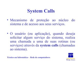 System Calls Mecanismo de proteção ao núcleo do sistema e de acesso aos seus serviços. O usuário (ou aplicação), quando deseja solicitar algum serviço do sistema, realiza uma chamada a uma de suas rotinas (ou serviços) através da  system calls  (chamadas ao sistema). 