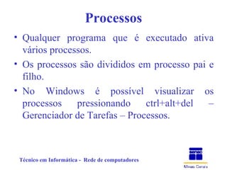 Processos Qualquer programa que é executado ativa vários processos. Os processos são divididos em processo pai e filho. No Windows é possível visualizar os processos pressionando ctrl+alt+del – Gerenciador de Tarefas – Processos. 
