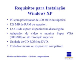 Requisitos para Instalação Windows XP PC com processador de 300 MHz ou superior. 128 MB de RAM ou superior . 1,5 GB de espaço disponível no disco rígido. Adaptador de vídeo e monitor Super VGA (800x600) ou de resolução superior. Unidade de CD-ROM ou DVD. Teclado e mouse ou dispositivo compatível. 
