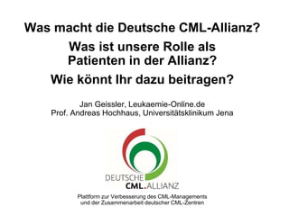 Plattform zur Verbesserung des CML-Managements
und der Zusammenarbeit deutscher CML-Zentren
Was macht die Deutsche CML-Allianz?
Was ist unsere Rolle als
Patienten in der Allianz?
Wie könnt Ihr dazu beitragen?
Jan Geissler, Leukaemie-Online.de
Prof. Andreas Hochhaus, Universitätsklinikum Jena
 
