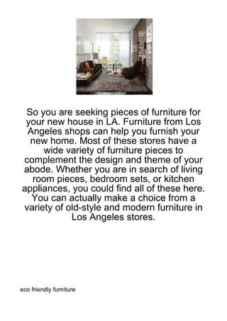 So you are seeking pieces of furniture for
 your new house in LA. Furniture from Los
 Angeles shops can help you furnish your
  new home. Most of these stores have a
     wide variety of furniture pieces to
complement the design and theme of your
abode. Whether you are in search of living
  room pieces, bedroom sets, or kitchen
appliances, you could find all of these here.
  You can actually make a choice from a
variety of old-style and modern furniture in
            Los Angeles stores.




eco friendly furniture
 