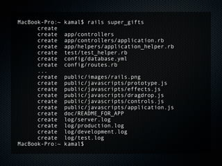 MacBook-Pro:~   kamal$ rails super_gifts
      create
      create    app/controllers
      create    app/controllers/application.rb
      create    app/helpers/application_helper.rb
      create    test/test_helper.rb
      create    config/database.yml
      create    config/routes.rb
      ...
      create    public/images/rails.png
      create    public/javascripts/prototype.js
      create    public/javascripts/effects.js
      create    public/javascripts/dragdrop.js
      create    public/javascripts/controls.js
      create    public/javascripts/application.js
      create    doc/README_FOR_APP
      create    log/server.log
      create    log/production.log
      create    log/development.log
      create    log/test.log
MacBook-Pro:~   kamal$
 