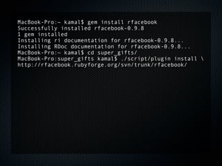 MacBook-Pro:~ kamal$ gem install rfacebook
Successfully installed rfacebook-0.9.8
1 gem installed
Installing ri documentation for rfacebook-0.9.8...
Installing RDoc documentation for rfacebook-0.9.8...
MacBook-Pro:~ kamal$ cd super_gifts/
MacBook-Pro:super_gifts kamal$ ./script/plugin install 
http://rfacebook.rubyforge.org/svn/trunk/rfacebook/
 