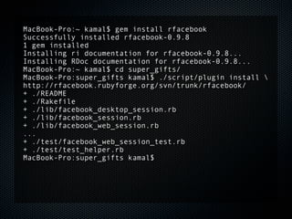 MacBook-Pro:~ kamal$ gem install rfacebook
Successfully installed rfacebook-0.9.8
1 gem installed
Installing ri documentation for rfacebook-0.9.8...
Installing RDoc documentation for rfacebook-0.9.8...
MacBook-Pro:~ kamal$ cd super_gifts/
MacBook-Pro:super_gifts kamal$ ./script/plugin install 
http://rfacebook.rubyforge.org/svn/trunk/rfacebook/
+ ./README
+ ./Rakefile
+ ./lib/facebook_desktop_session.rb
+ ./lib/facebook_session.rb
+ ./lib/facebook_web_session.rb
...
+ ./test/facebook_web_session_test.rb
+ ./test/test_helper.rb
MacBook-Pro:super_gifts kamal$
 
