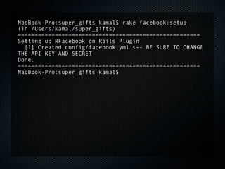 MacBook-Pro:super_gifts kamal$ rake facebook:setup
(in /Users/kamal/super_gifts)
======================================================
Setting up RFacebook on Rails Plugin
  [1] Created config/facebook.yml <-- BE SURE TO CHANGE
THE API KEY AND SECRET
Done.
======================================================
MacBook-Pro:super_gifts kamal$
 