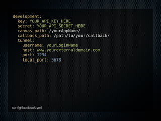 development:
  key: YOUR_API_KEY_HERE
  secret: YOUR_API_SECRET_HERE
  canvas_path: /yourAppName/
  callback_path: /path/to/your/callback/
  tunnel:
    username: yourLoginName
    host: www.yourexternaldomain.com
    port: 1234
    local_port: 5678




conﬁg/facebook.yml
 
