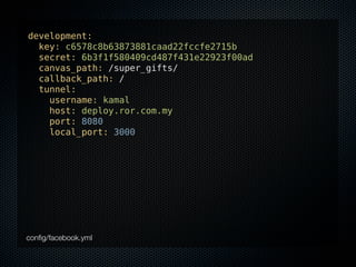 development:
  key: c6578c8b63873881caad22fccfe2715b
  secret: 6b3f1f580409cd487f431e22923f00ad
  canvas_path: /super_gifts/
  callback_path: /
  tunnel:
    username: kamal
    host: deploy.ror.com.my
    port: 8080
    local_port: 3000




conﬁg/facebook.yml
 