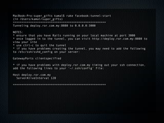 MacBook-Pro:super_gifts kamal$ rake facebook:tunnel:start
(in /Users/kamal/super_gifts)
======================================================
Tunneling deploy.ror.com.my:8080 to 0.0.0.0:3000

NOTES:
* ensure that you have Rails running on your local machine at port 3000
* once logged in to the tunnel, you can visit http://deploy.ror.com.my:8080 to
view your site
* use ctrl-c to quit the tunnel
* if you have problems creating the tunnel, you may need to add the following
to /etc/ssh/sshd_config on your server:

GatewayPorts clientspecified

* if you have problems with deploy.ror.com.my timing out your ssh connection,
add the following lines to your '~/.ssh/config' file:

Host deploy.ror.com.my
  ServerAliveInterval 120

======================================================
 