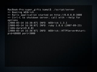 MacBook-Pro:super_gifts kamal$ ./script/server
=> Booting WEBrick...
=> Rails application started on http://0.0.0.0:3000
=> Ctrl-C to shutdown server; call with --help for
options
[2008-03-14 16:38:07] INFO WEBrick 1.3.1
[2008-03-14 16:38:07] INFO ruby 1.8.6 (2007-09-23)
[i686-darwin9.0.0]
[2008-03-14 16:38:07] INFO WEBrick::HTTPServer#start:
pid=68088 port=3000
 