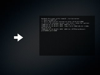 MacBook-Pro:super_gifts kamal$ ./script/server
=> Booting WEBrick...
=> Rails application started on http://0.0.0.0:3000
=> Ctrl-C to shutdown server; call with --help for options
[2008-03-14 16:38:07] INFO WEBrick 1.3.1
[2008-03-14 16:38:07] INFO ruby 1.8.6 (2007-09-23) [i686-
darwin9.0.0]
[2008-03-14 16:38:07] INFO WEBrick::HTTPServer#start:
pid=68088 port=3000
 