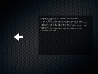 MacBook-Pro:super_gifts kamal$ ./script/server
=> Booting WEBrick...
=> Rails application started on http://0.0.0.0:3000
=> Ctrl-C to shutdown server; call with --help for options
[2008-03-14 16:38:07] INFO WEBrick 1.3.1
[2008-03-14 16:38:07] INFO ruby 1.8.6 (2007-09-23) [i686-
darwin9.0.0]
[2008-03-14 16:38:07] INFO WEBrick::HTTPServer#start:
pid=68088 port=3000
 