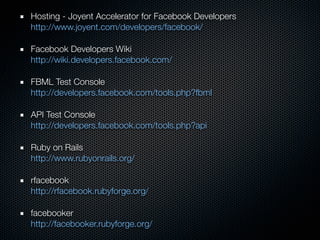 Hosting - Joyent Accelerator for Facebook Developers
http://www.joyent.com/developers/facebook/

Facebook Developers Wiki
http://wiki.developers.facebook.com/

FBML Test Console
http://developers.facebook.com/tools.php?fbml

API Test Console
http://developers.facebook.com/tools.php?api

Ruby on Rails
http://www.rubyonrails.org/

rfacebook
http://rfacebook.rubyforge.org/

facebooker
http://facebooker.rubyforge.org/
 